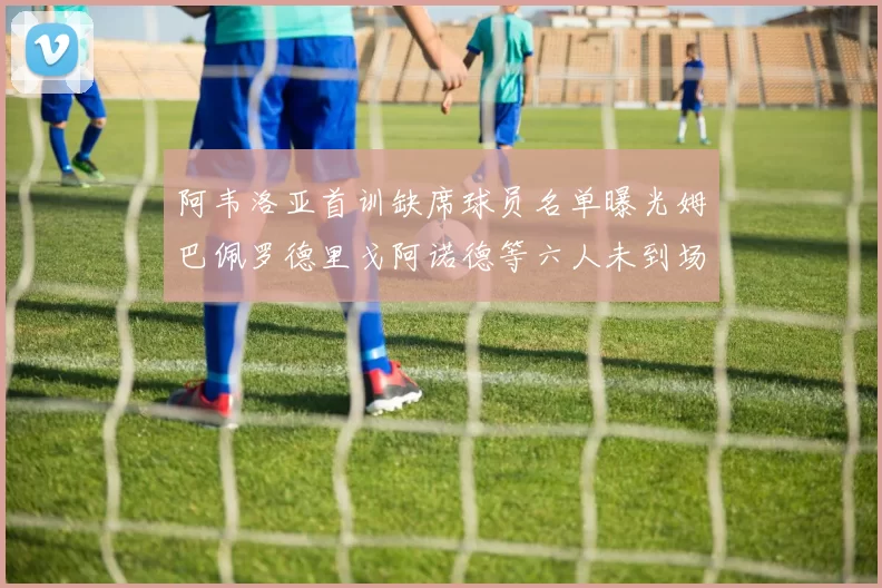 阿韦洛亚首训缺席球员名单曝光姆巴佩罗德里戈阿诺德等六人未到场