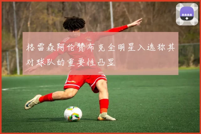 格雷森阿伦赞布克全明星入选称其对球队的重要性凸显