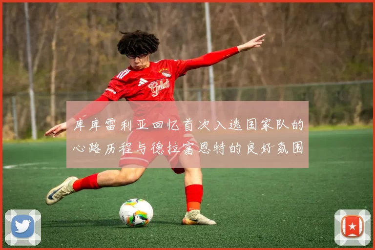 库库雷利亚回忆首次入选国家队的心路历程与德拉富恩特的良好氛围